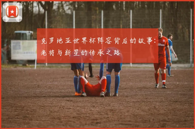 克罗地亚世界杯阵容背后的故事：老将与新星的传承之路