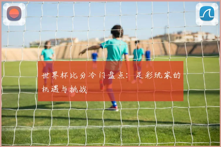 世界杯比分冷门盘点：足彩玩家的机遇与挑战