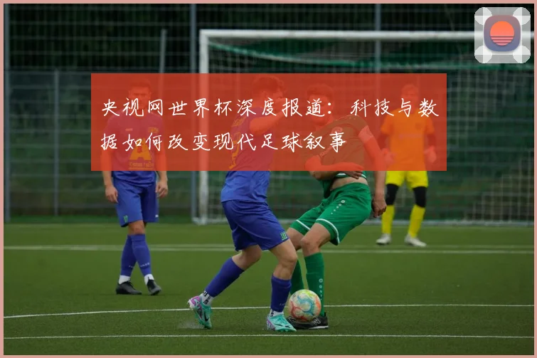 央视网世界杯深度报道:科技与数据如何改变现代足球叙事