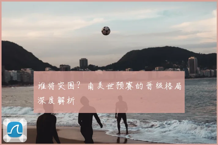 谁将突围？南美世预赛的晋级格局深度解析
