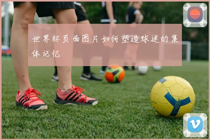 世界杯页面图片如何塑造球迷的集体记忆