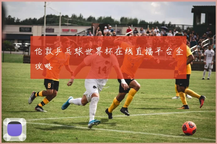 伦敦乒乓球世界杯在线直播平台全攻略