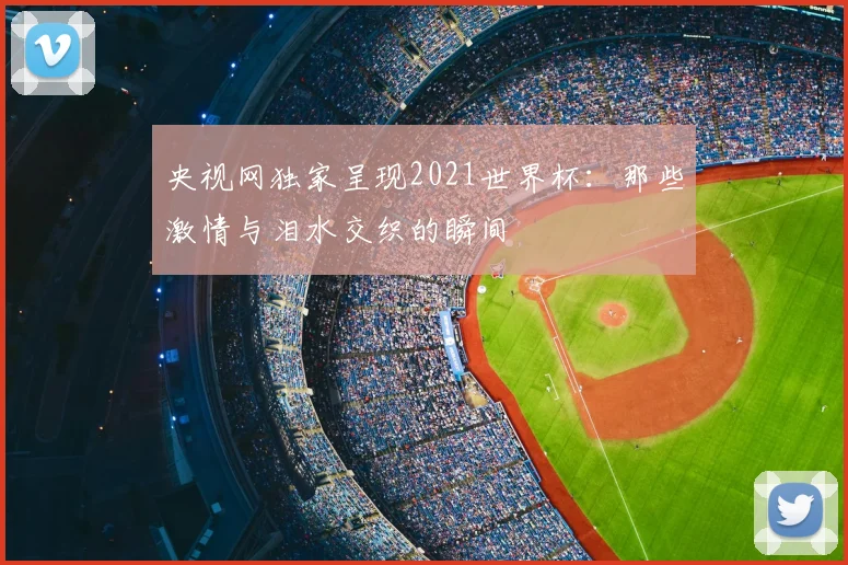 央视网独家呈现2021世界杯:那些激情与泪水交织的瞬间