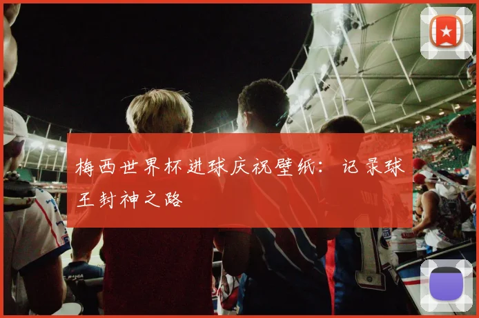 梅西世界杯进球庆祝壁纸：记录球王封神之路