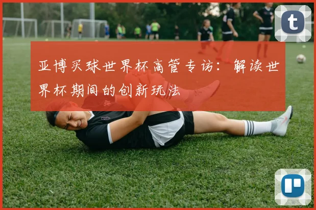 亚博买球世界杯高管专访：解读世界杯期间的创新玩法