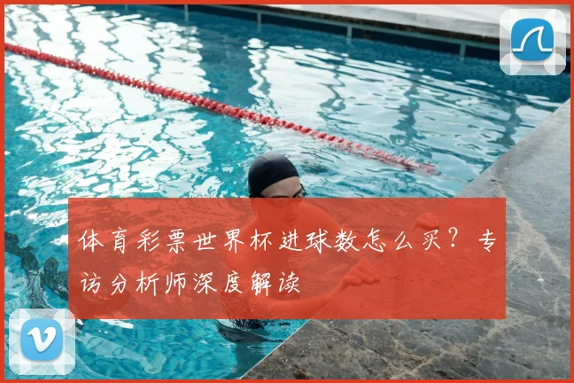 体育彩票世界杯进球数怎么买？专访分析师深度解读