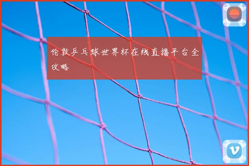 伦敦乒乓球世界杯在线直播平台全攻略