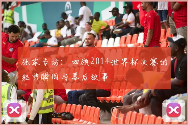 独家专访:回顾2014世界杯决赛的经典瞬间与幕后故事