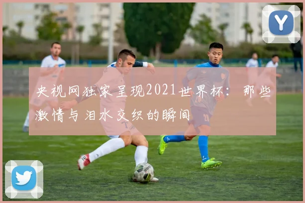 央视网独家呈现2021世界杯：那些激情与泪水交织的瞬间