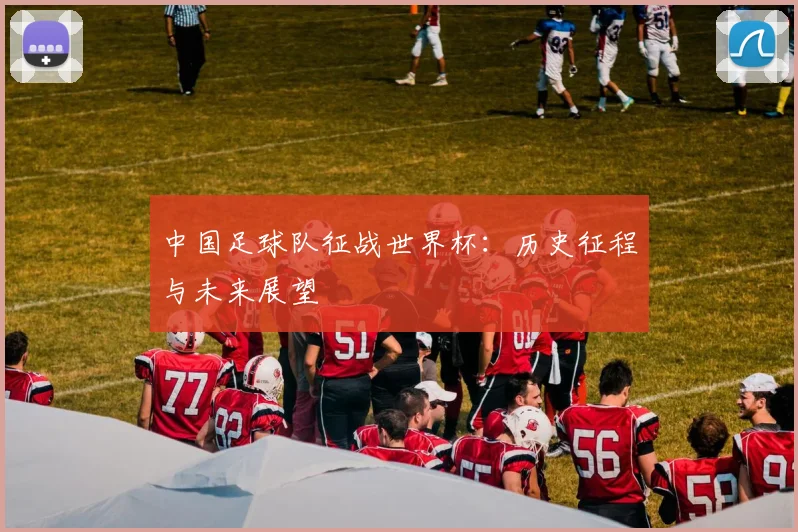 中国足球队征战世界杯：历史征程与未来展望