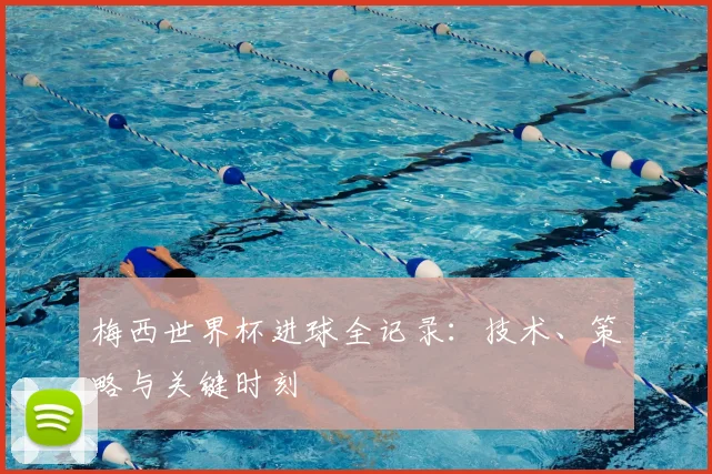 梅西世界杯进球全记录：技术、策略与关键时刻
