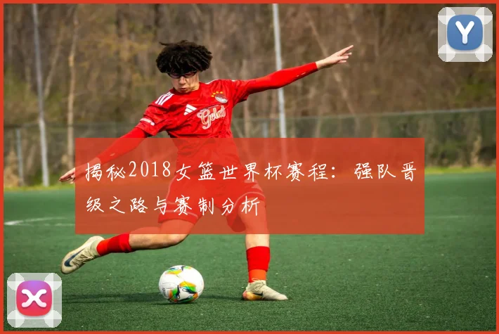 揭秘2018女篮世界杯赛程:强队晋级之路与赛制分析
