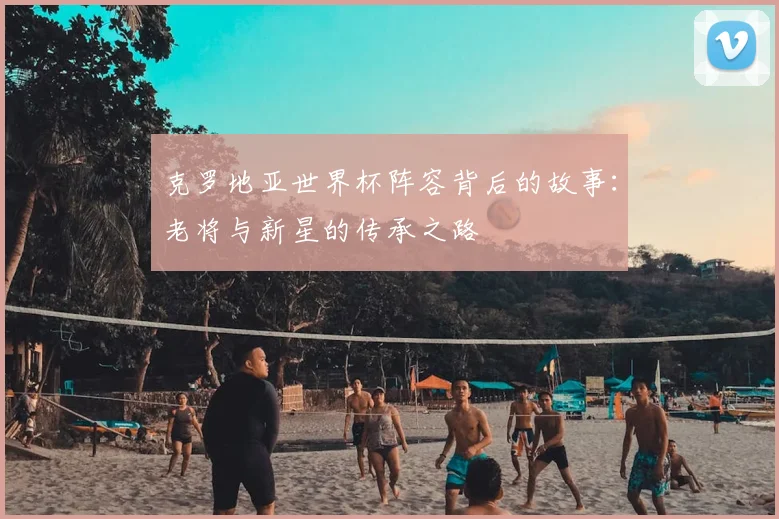克罗地亚世界杯阵容背后的故事:老将与新星的传承之路