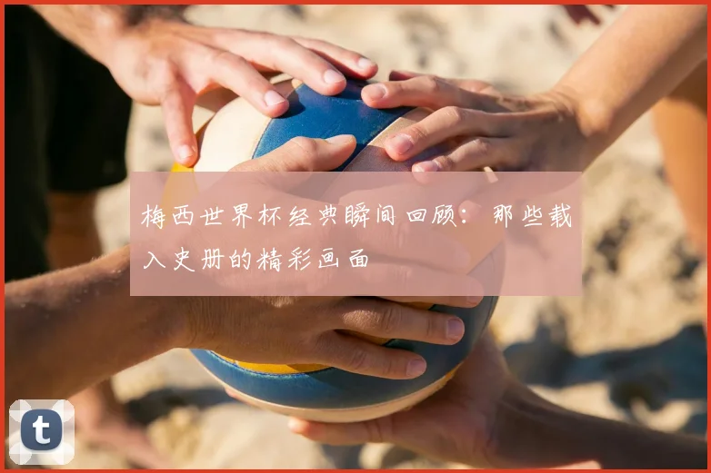 梅西世界杯经典瞬间回顾：那些载入史册的精彩画面