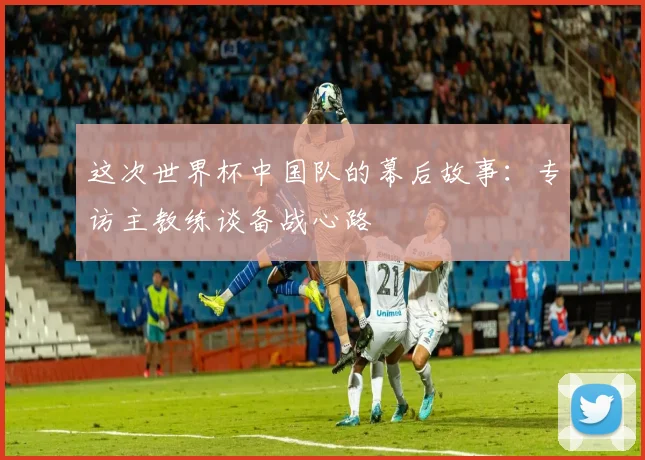 这次世界杯中国队的幕后故事：专访主教练谈备战心路