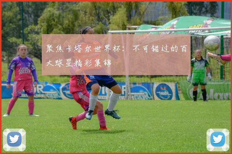 聚焦卡塔尔世界杯：不可错过的百大球星精彩集锦