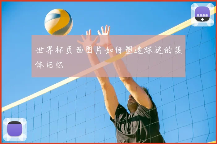 世界杯页面图片如何塑造球迷的集体记忆