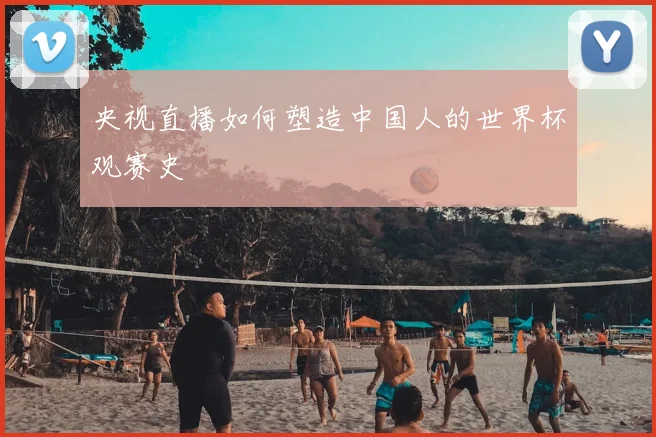 央视直播如何塑造中国人的世界杯观赛史