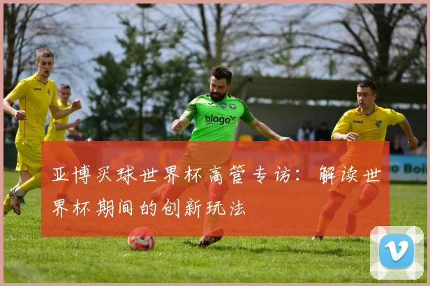 亚博买球世界杯高管专访:解读世界杯期间的创新玩法