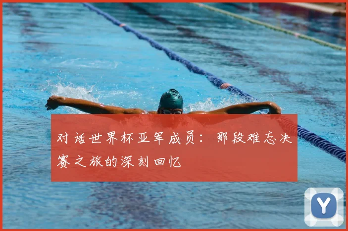 对话世界杯亚军成员：那段难忘决赛之旅的深刻回忆