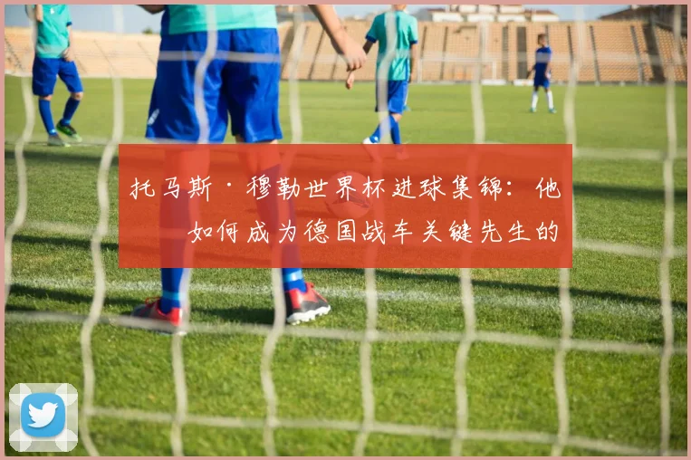 托马斯·穆勒世界杯进球集锦：他是如何成为德国战车关键先生的