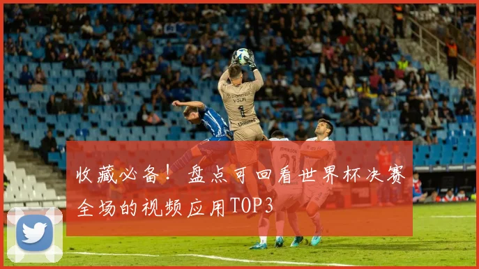 收藏必备！盘点可回看世界杯决赛全场的视频应用TOP3