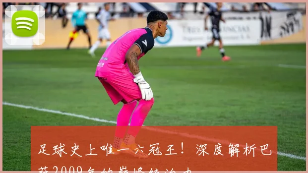 足球史上唯一六冠王！深度解析巴萨2009年的巅峰统治力