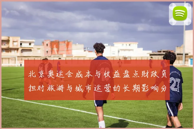 北京奥运会成本与收益盘点财政负担对旅游与城市运营的长期影响分析