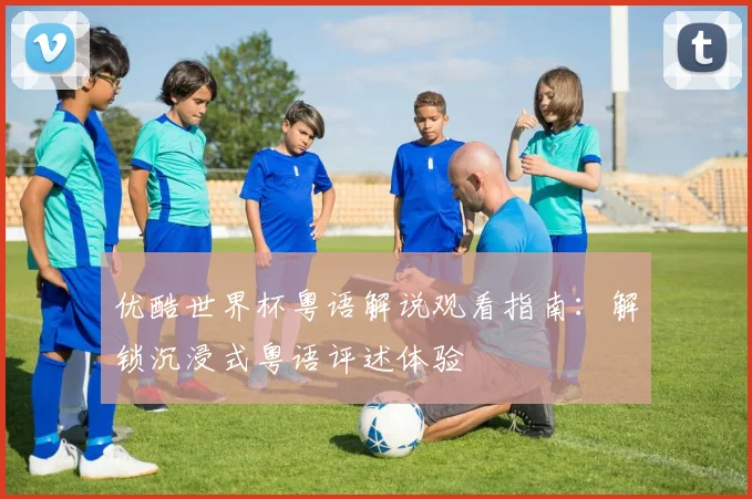 优酷世界杯粤语解说观看指南：解锁沉浸式粤语评述体验
