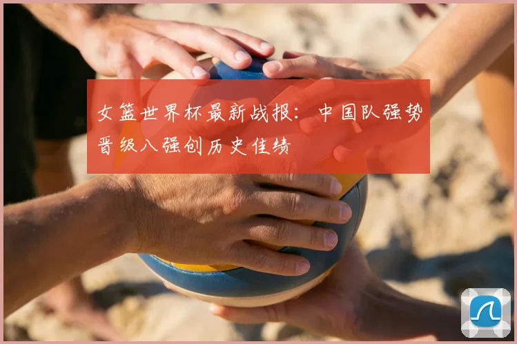 女篮世界杯最新战报：中国队强势晋级八强创历史佳绩