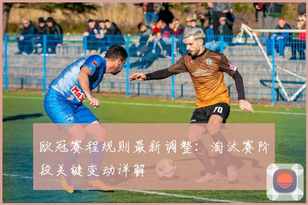欧冠赛程规则最新调整:淘汰赛阶段关键变动详解