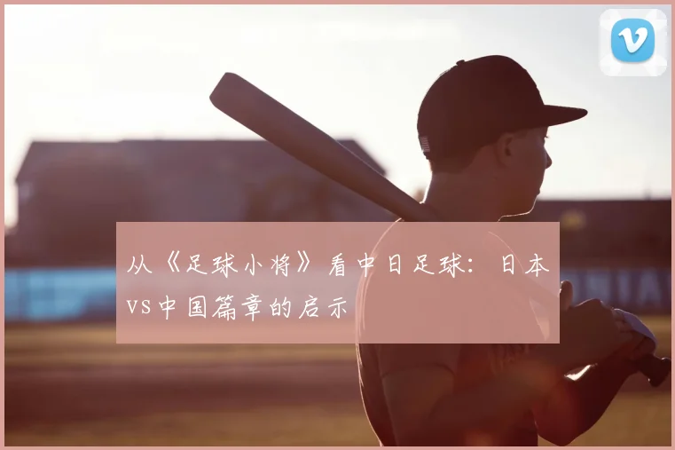 从《足球小将》看中日足球：日本vs中国篇章的启示