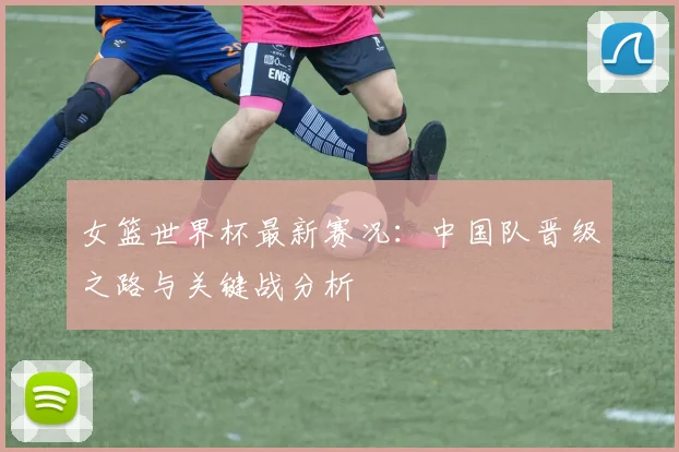 女篮世界杯最新赛况：中国队晋级之路与关键战分析