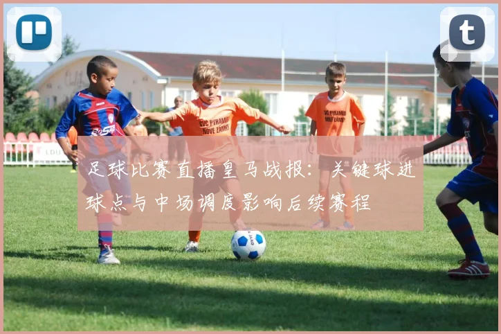 足球比赛直播皇马战报:关键球进球点与中场调度影响后续赛程