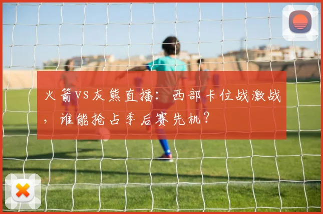 火箭vs灰熊直播：西部卡位战激战，谁能抢占季后赛先机？