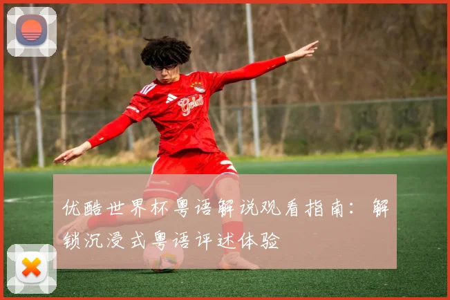 优酷世界杯粤语解说观看指南：解锁沉浸式粤语评述体验