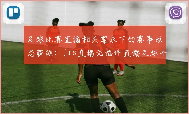 足球比赛直播相关需求下的赛事动态解读:jrs直播无插件直播足球平台使用影响