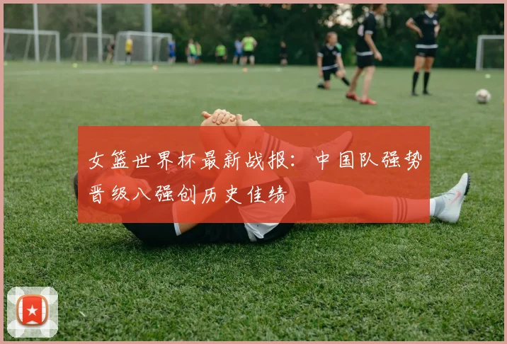 女篮世界杯最新战报：中国队强势晋级八强创历史佳绩