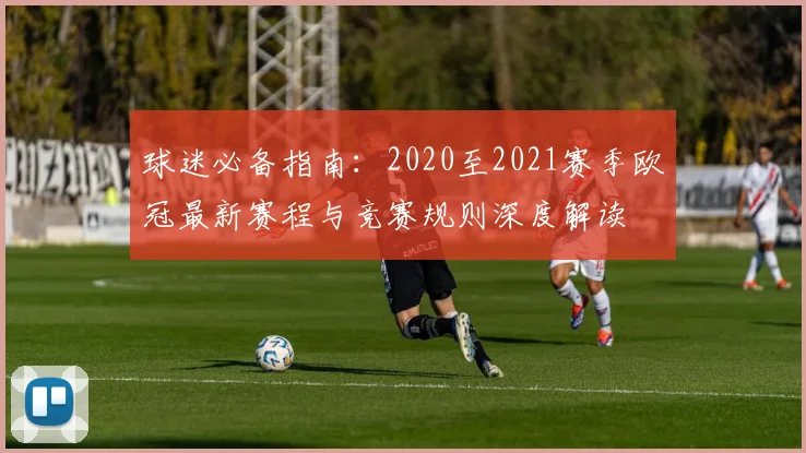 球迷必备指南：2020至2021赛季欧冠最新赛程与竞赛规则深度解读