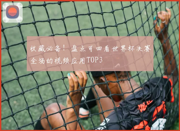 收藏必备!盘点可回看世界杯决赛全场的视频应用TOP3