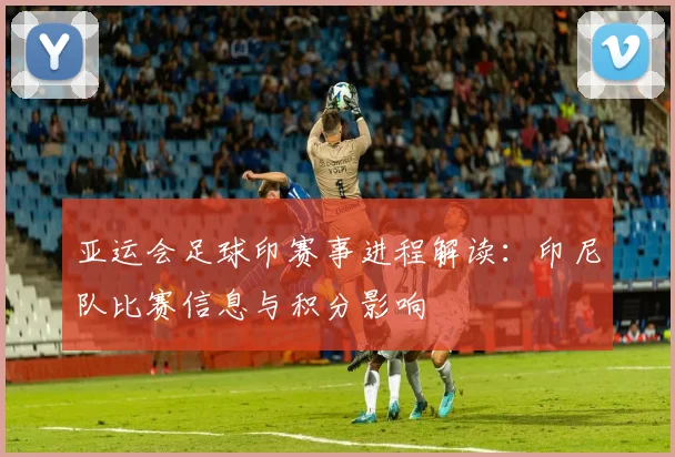 亚运会足球印赛事进程解读:印尼队比赛信息与积分影响