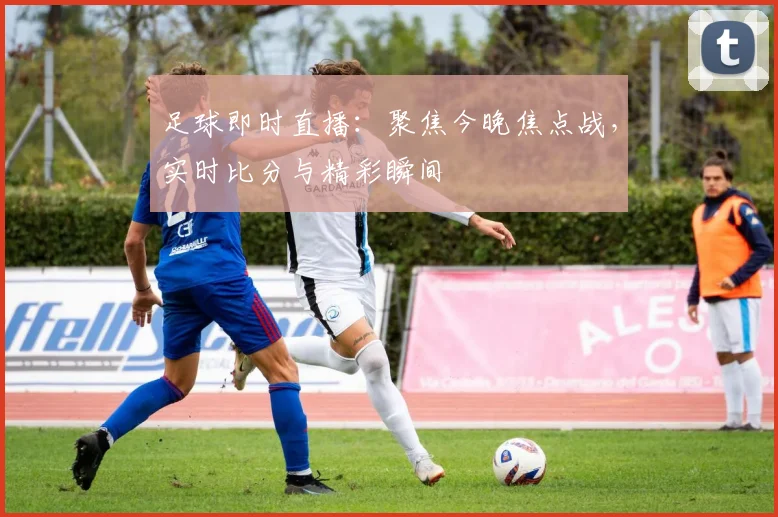 足球即时直播：聚焦今晚焦点战，实时比分与精彩瞬间