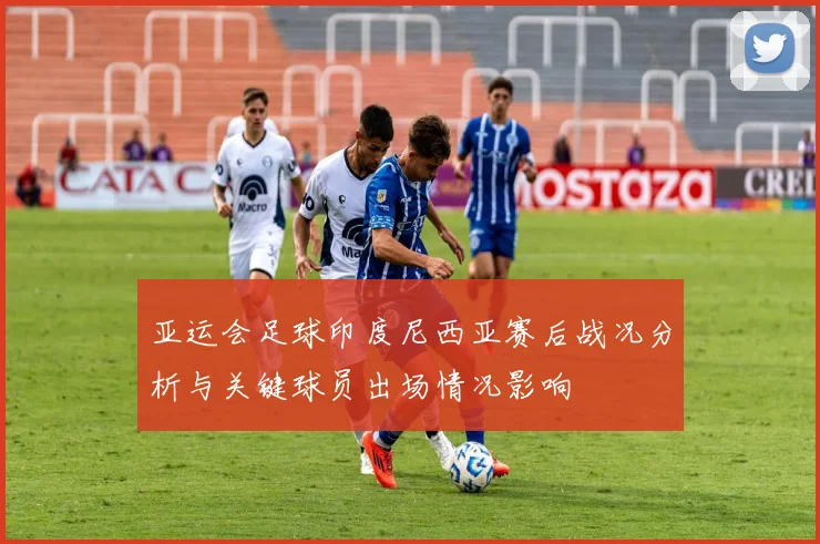 亚运会足球印度尼西亚赛后战况分析与关键球员出场情况影响