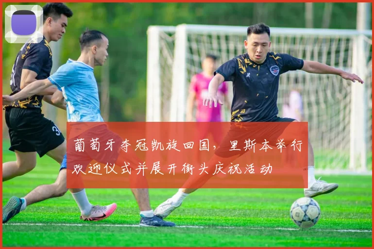 葡萄牙夺冠凯旋回国，里斯本举行欢迎仪式并展开街头庆祝活动